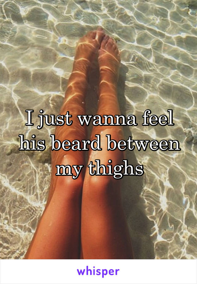 I just wanna feel his beard between my thighs