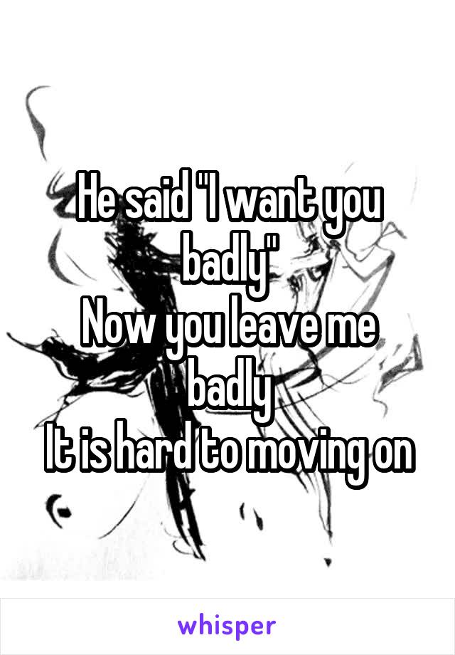 He said "I want you badly"
Now you leave me badly
It is hard to moving on