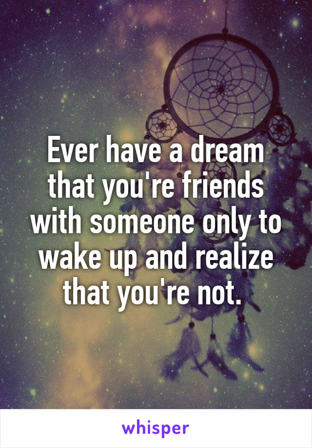 Ever have a dream that you're friends with someone only to wake up and realize that you're not. 