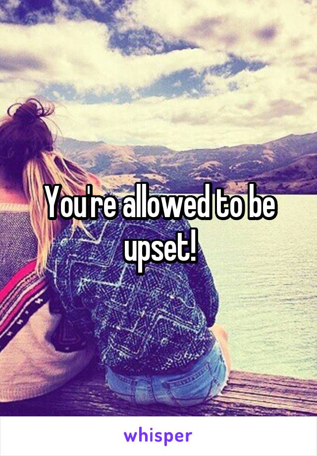 You're allowed to be upset!