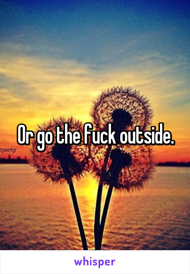 Or go the fuck outside.