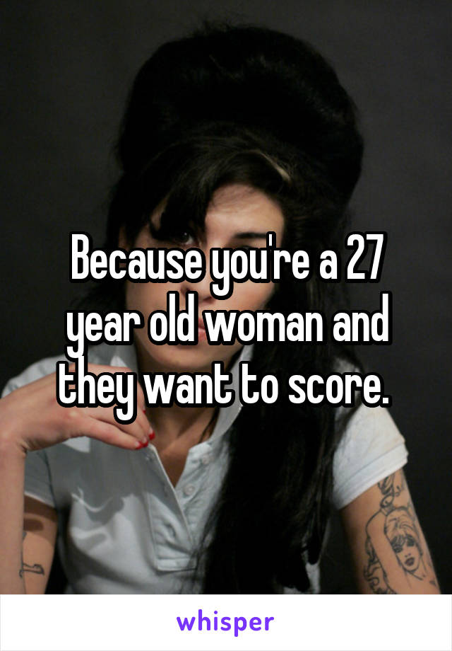 Because you're a 27 year old woman and they want to score. 