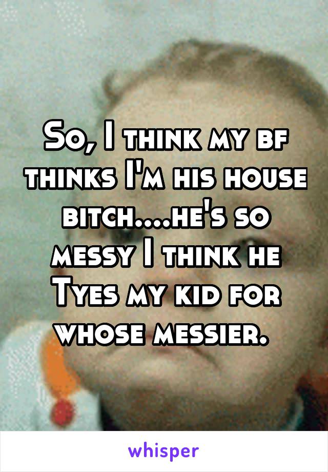 So, I think my bf thinks I'm his house bitch....he's so messy I think he Tyes my kid for whose messier. 