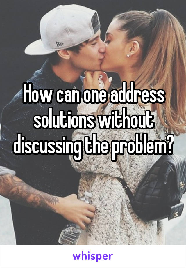 How can one address solutions without discussing the problem? 