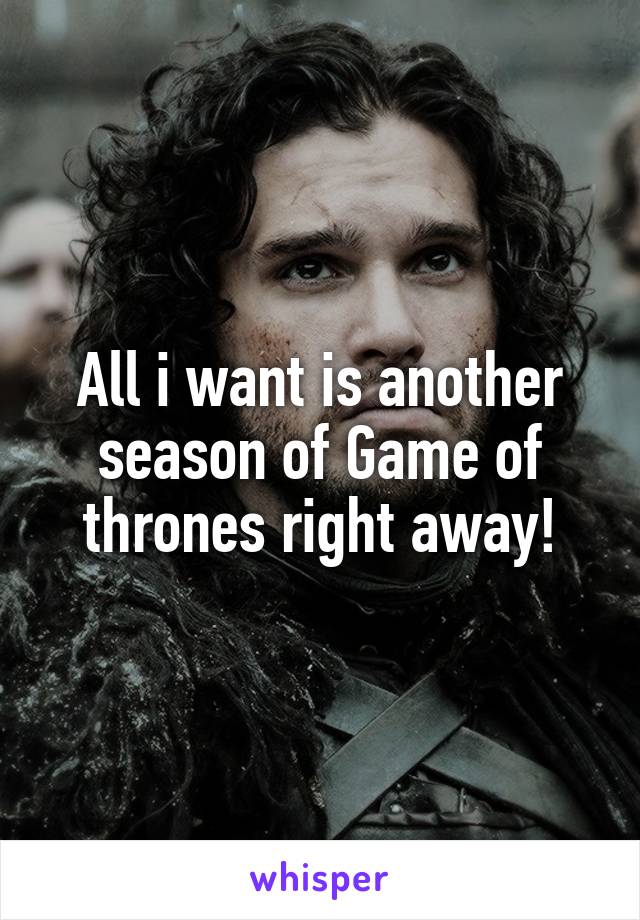 All i want is another season of Game of thrones right away!