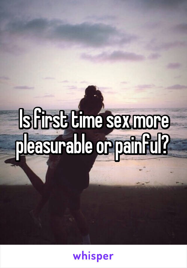 Is first time sex more pleasurable or painful? 