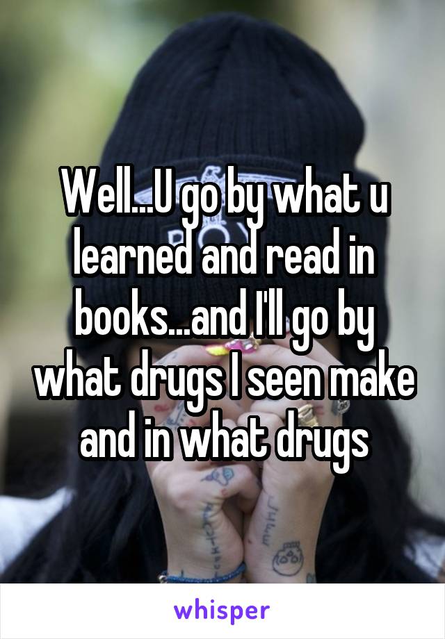 Well...U go by what u learned and read in books...and I'll go by what drugs I seen make and in what drugs