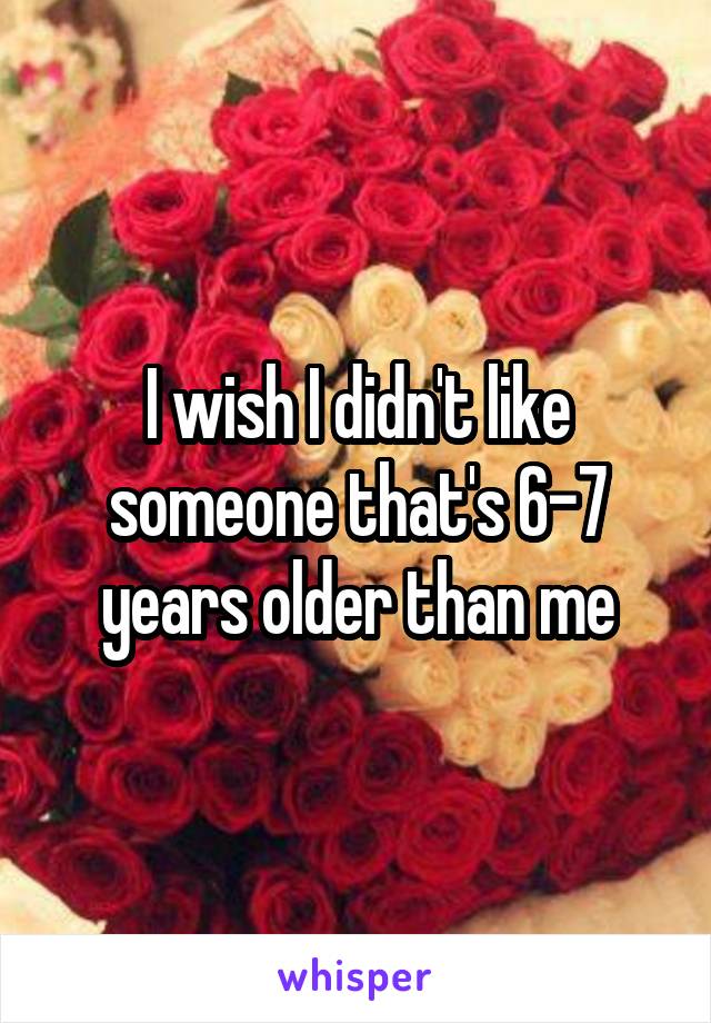 I wish I didn't like someone that's 6-7 years older than me