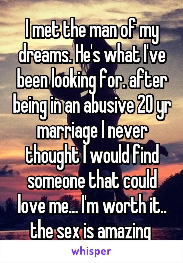 I met the man of my dreams. He's what I've been looking for. after being in an abusive 20 yr marriage I never thought I would find someone that could love me... I'm worth it.. the sex is amazing 