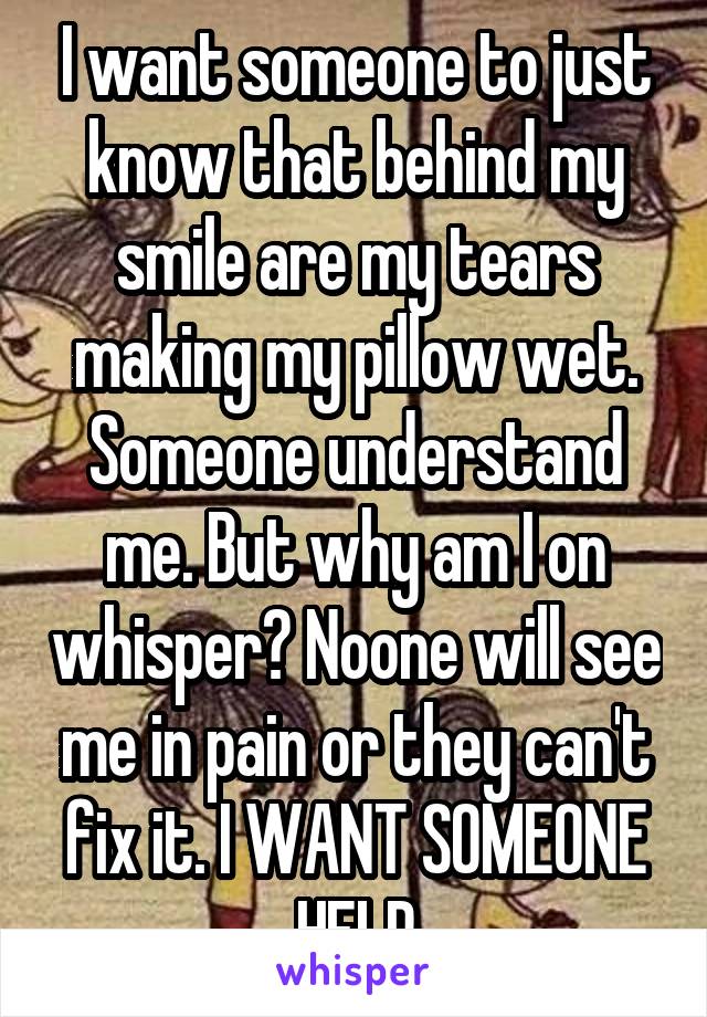 I want someone to just know that behind my smile are my tears making my pillow wet. Someone understand me. But why am I on whisper? Noone will see me in pain or they can't fix it. I WANT SOMEONE HELP