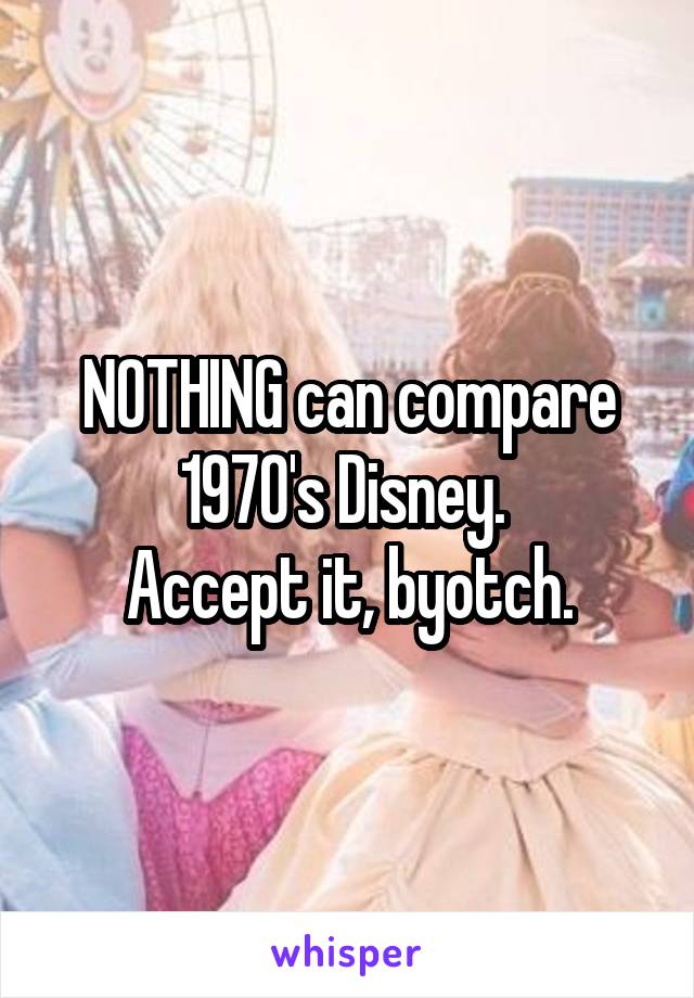 NOTHING can compare 1970's Disney. 
Accept it, byotch.