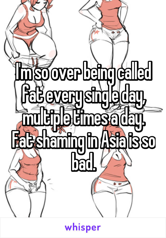 I'm so over being called fat every single day, multiple times a day. Fat shaming in Asia is so bad.