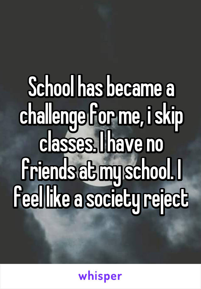 School has became a challenge for me, i skip classes. I have no friends at my school. I feel like a society reject