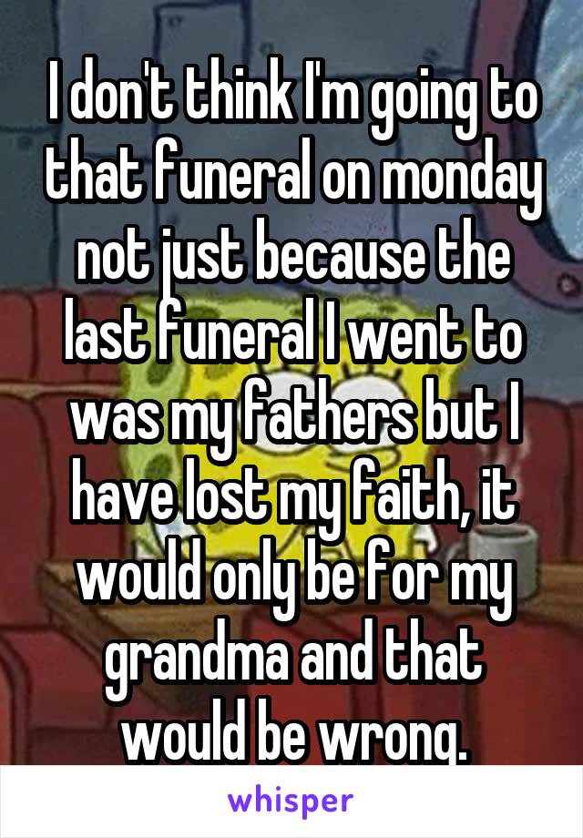I don't think I'm going to that funeral on monday not just because the last funeral I went to was my fathers but I have lost my faith, it would only be for my grandma and that would be wrong.