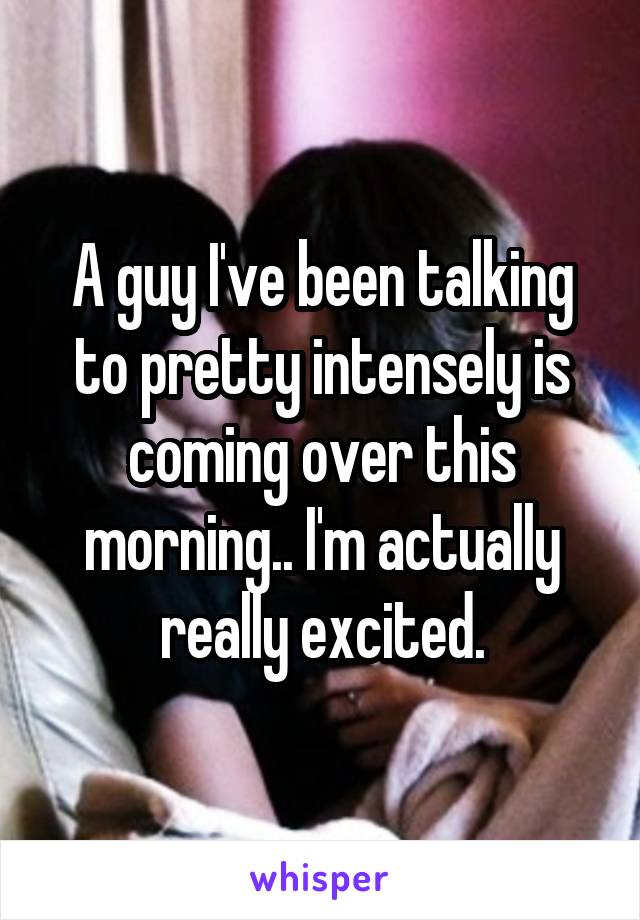 A guy I've been talking to pretty intensely is coming over this morning.. I'm actually really excited.