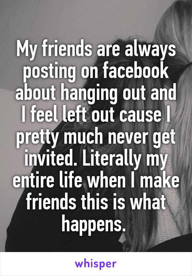 My friends are always posting on facebook about hanging out and I feel left out cause I pretty much never get invited. Literally my entire life when I make friends this is what happens. 
