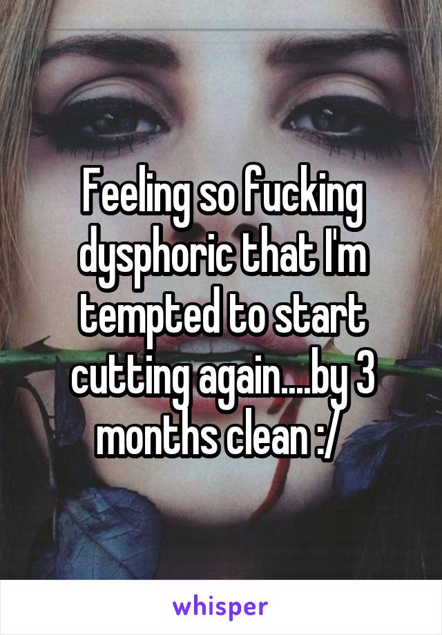 Feeling so fucking dysphoric that I'm tempted to start cutting again....by 3 months clean :/ 