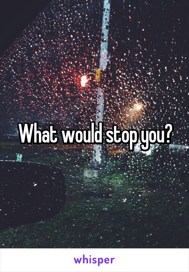 What would stop you?