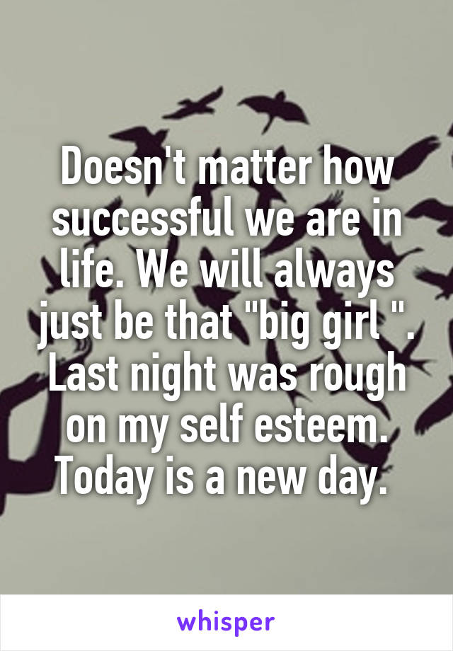 Doesn't matter how successful we are in life. We will always just be that "big girl ". Last night was rough on my self esteem. Today is a new day. 