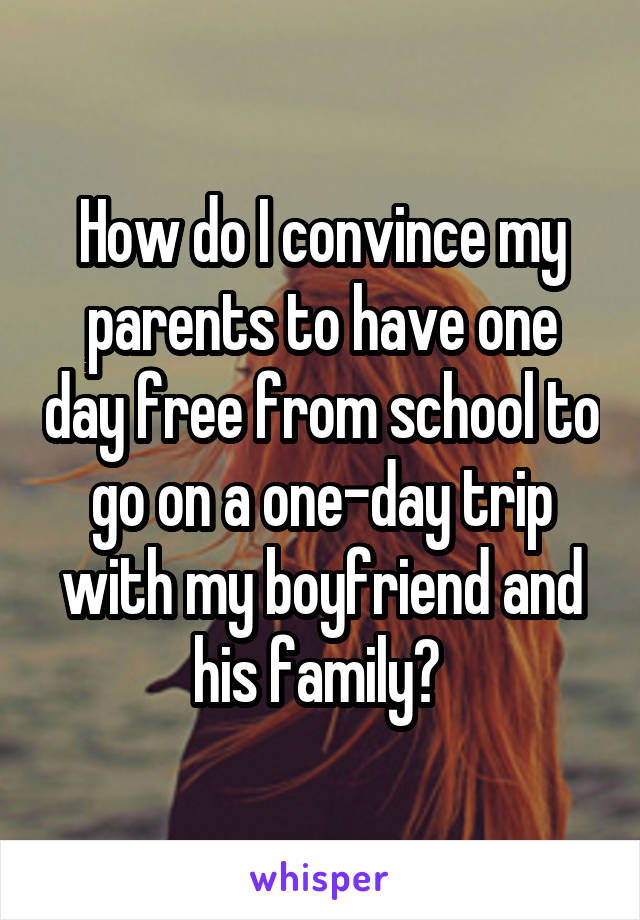 How do I convince my parents to have one day free from school to go on a one-day trip with my boyfriend and his family? 