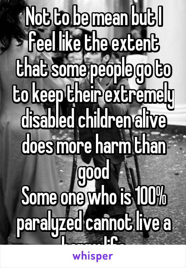 Not to be mean but I feel like the extent that some people go to to keep their extremely disabled children alive does more harm than good
Some one who is 100% paralyzed cannot live a happy life