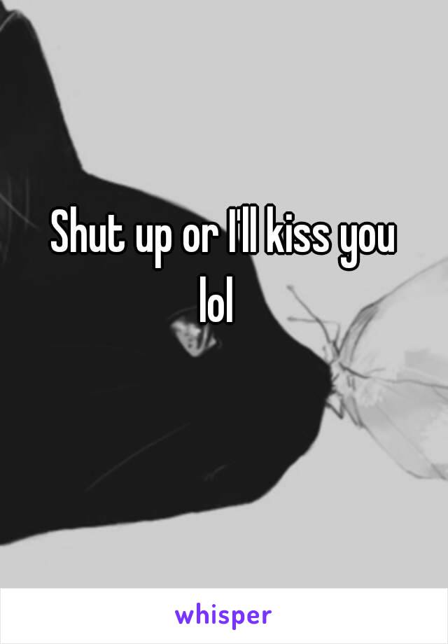 Shut up or I'll kiss you lol😏