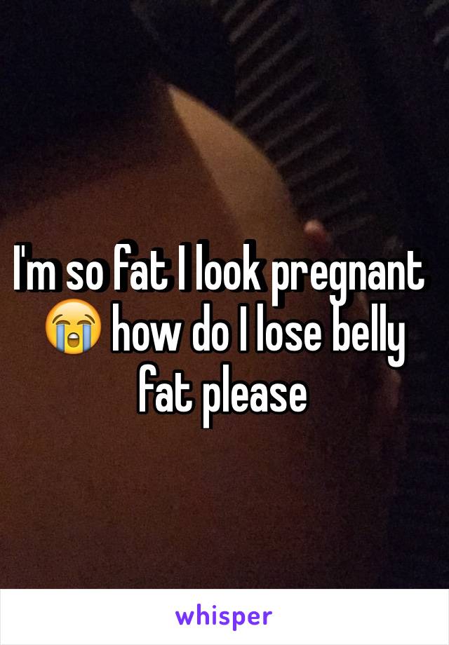 I'm so fat I look pregnant 😭 how do I lose belly fat please