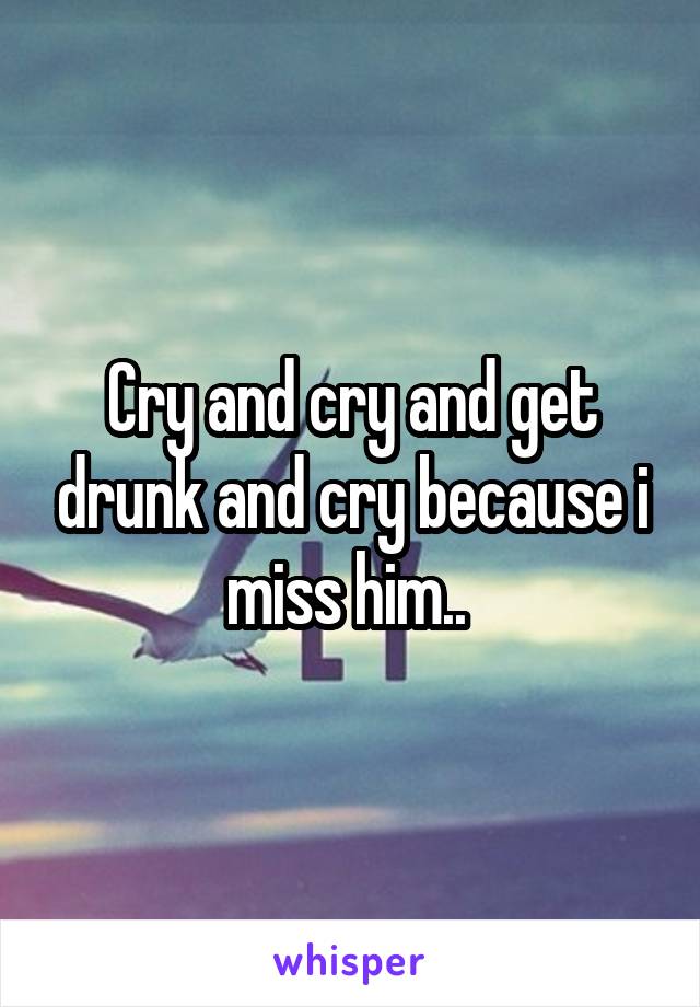 Cry and cry and get drunk and cry because i miss him.. 
