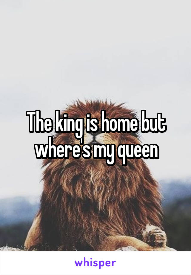 The king is home but where's my queen