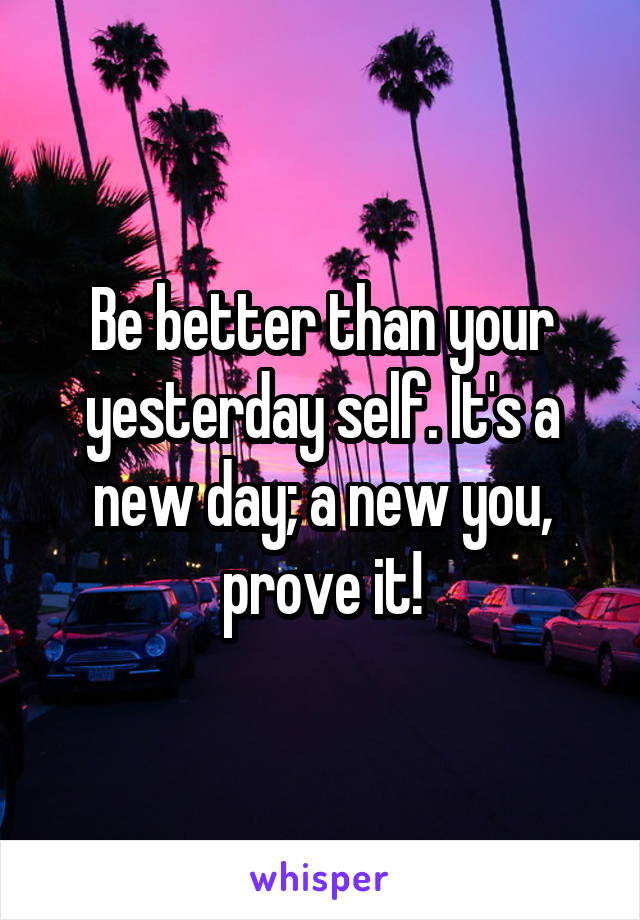 Be better than your yesterday self. It's a new day; a new you, prove it!