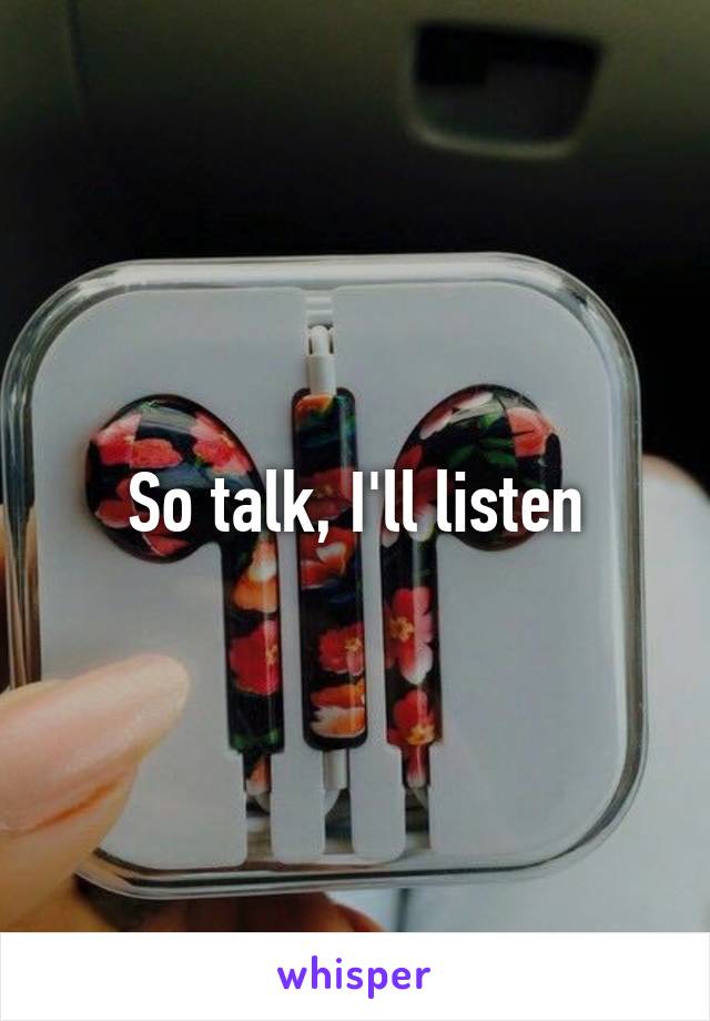 So talk, I'll listen
