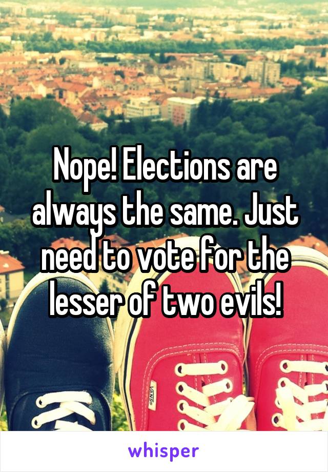 Nope! Elections are always the same. Just need to vote for the lesser of two evils!
