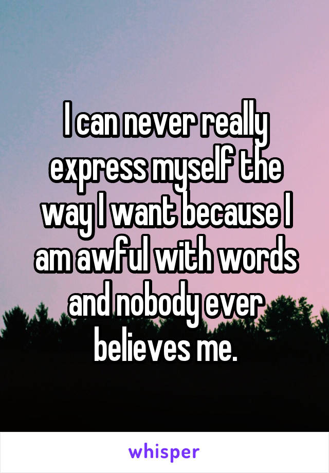 I can never really express myself the way I want because I am awful with words and nobody ever believes me.
