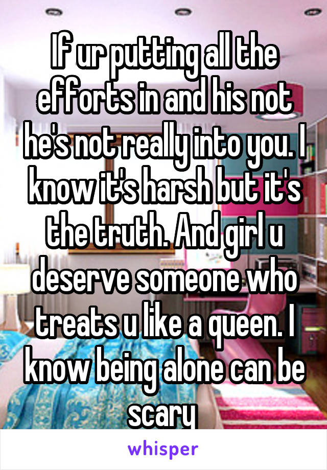 If ur putting all the efforts in and his not he's not really into you. I know it's harsh but it's the truth. And girl u deserve someone who treats u like a queen. I know being alone can be scary 