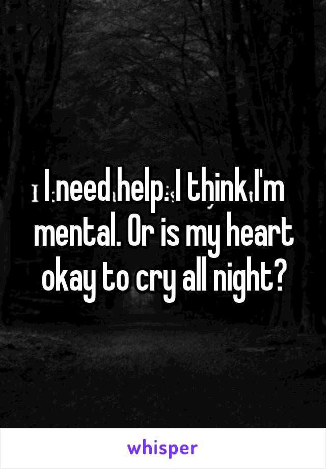 I need help. I think I'm mental. Or is my heart okay to cry all night?