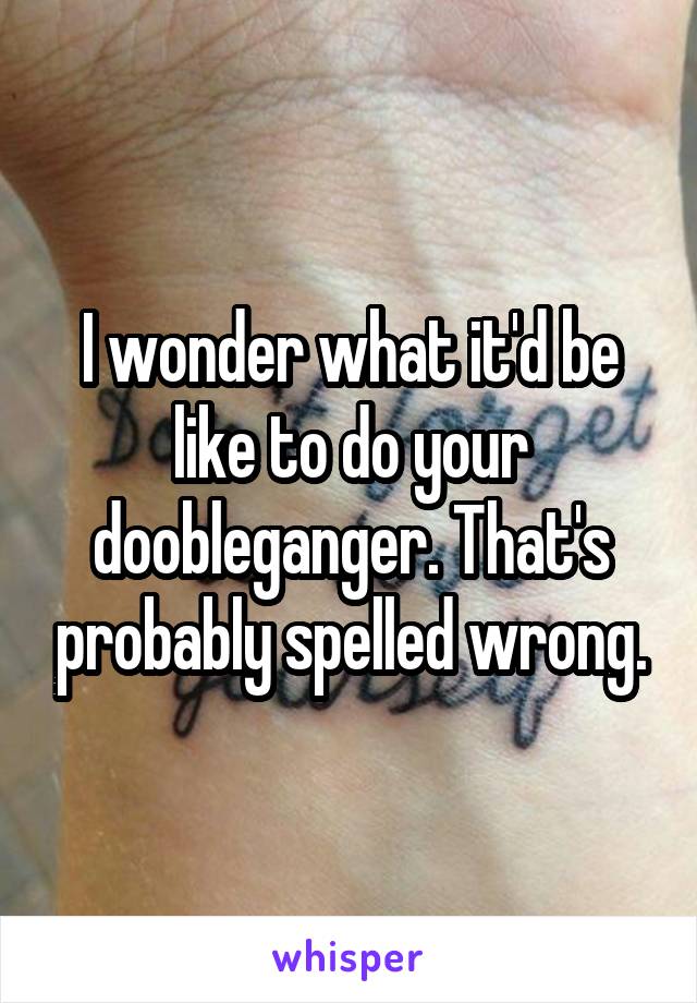 I wonder what it'd be like to do your doobleganger. That's probably spelled wrong.