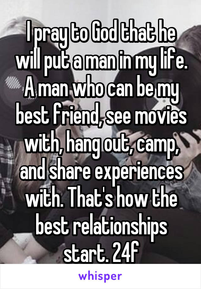 I pray to God that he will put a man in my life. A man who can be my best friend, see movies with, hang out, camp, and share experiences with. That's how the best relationships start. 24f