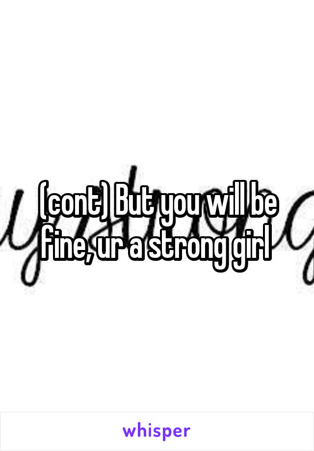 (cont) But you will be fine, ur a strong girl 