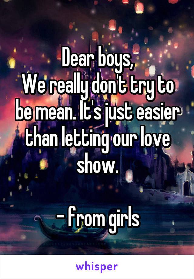 Dear boys,
We really don't try to be mean. It's just easier than letting our love show.

- from girls