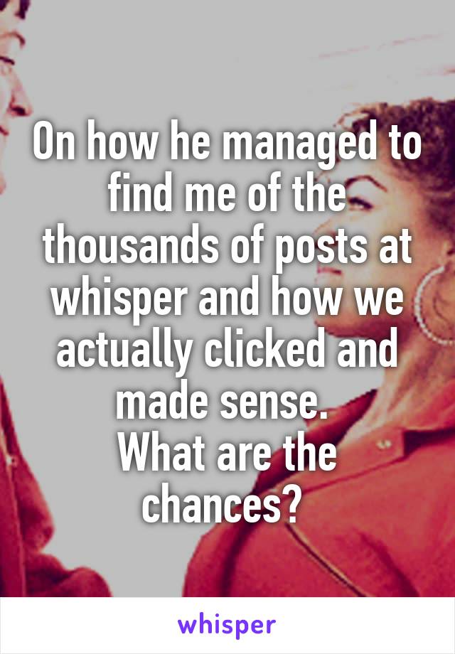 On how he managed to find me of the thousands of posts at whisper and how we actually clicked and made sense. 
What are the chances? 