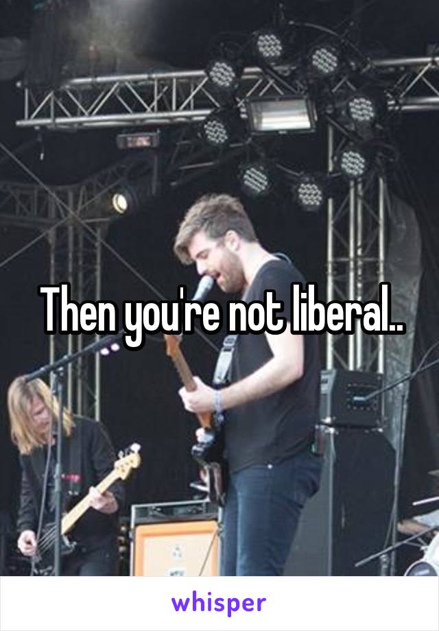 Then you're not liberal..