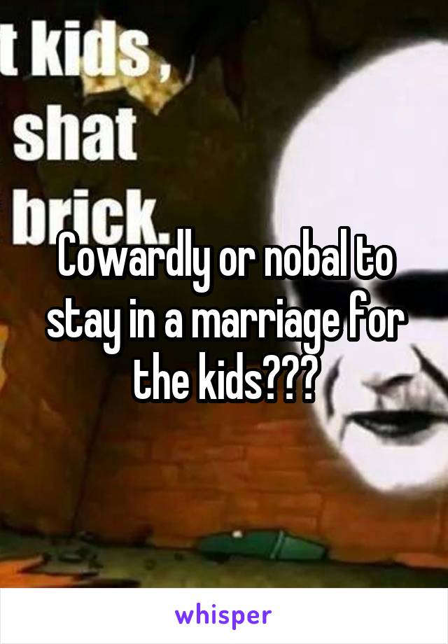 Cowardly or nobal to stay in a marriage for the kids???