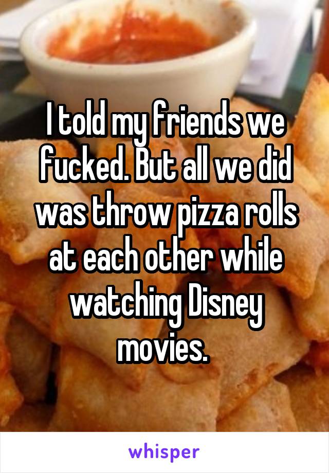 I told my friends we fucked. But all we did was throw pizza rolls at each other while watching Disney movies. 