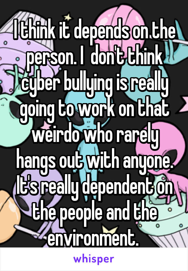 I think it depends on the person. I  don't think cyber bullying is really going to work on that weirdo who rarely hangs out with anyone. It's really dependent on the people and the environment. 