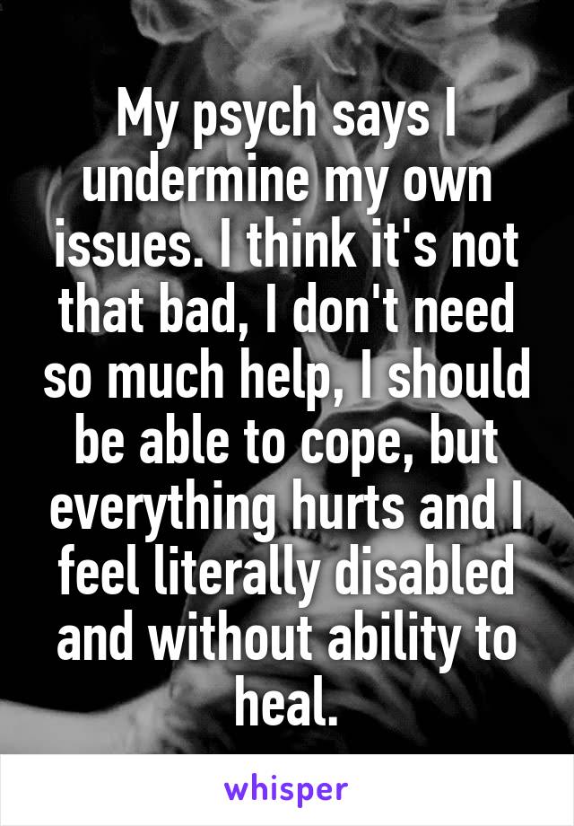 My psych says I undermine my own issues. I think it's not that bad, I don't need so much help, I should be able to cope, but everything hurts and I feel literally disabled and without ability to heal.