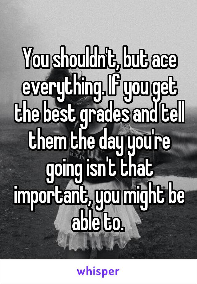You shouldn't, but ace everything. If you get the best grades and tell them the day you're going isn't that important, you might be able to. 