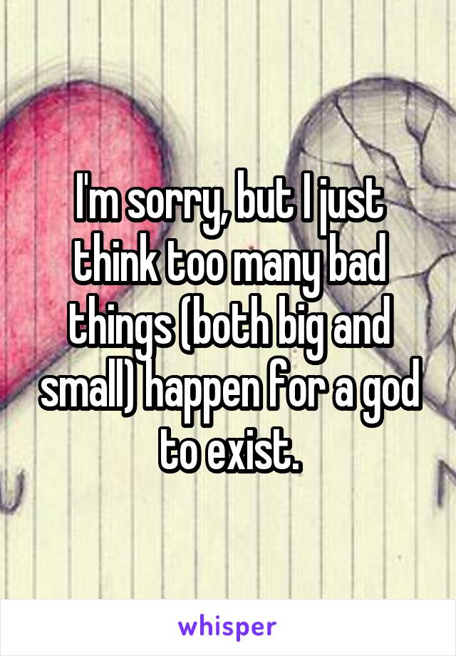 I'm sorry, but I just think too many bad things (both big and small) happen for a god to exist.