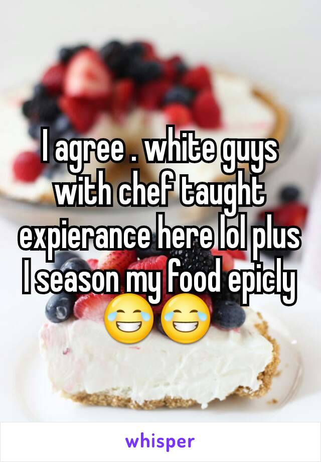 I agree . white guys with chef taught expierance here lol plus I season my food epicly 😂😂 