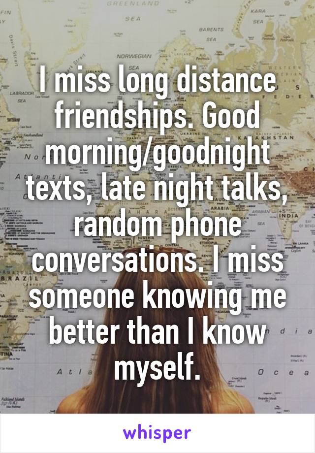 I miss long distance friendships. Good morning/goodnight texts, late night talks, random phone conversations. I miss someone knowing me better than I know myself.