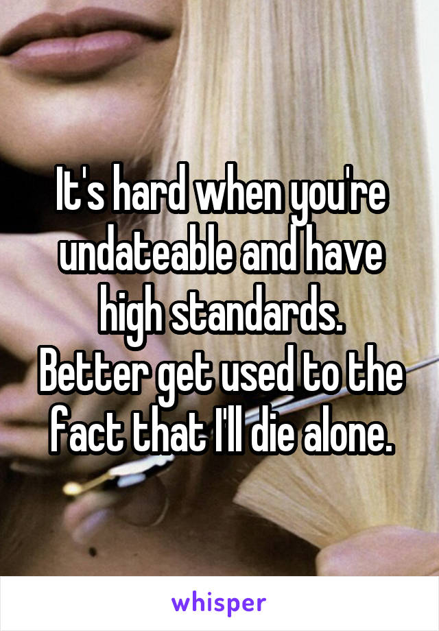 It's hard when you're undateable and have high standards.
Better get used to the fact that I'll die alone.